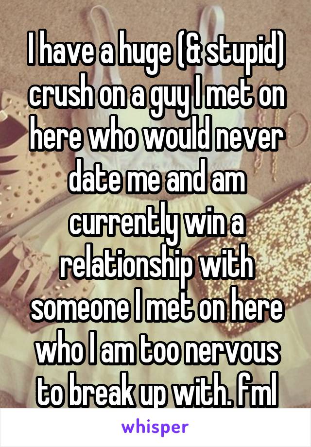 I have a huge (& stupid) crush on a guy I met on here who would never date me and am currently win a relationship with someone I met on here who I am too nervous to break up with. fml