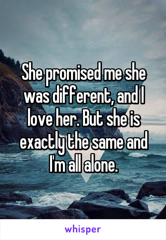 She promised me she was different, and I love her. But she is exactly the same and I'm all alone.