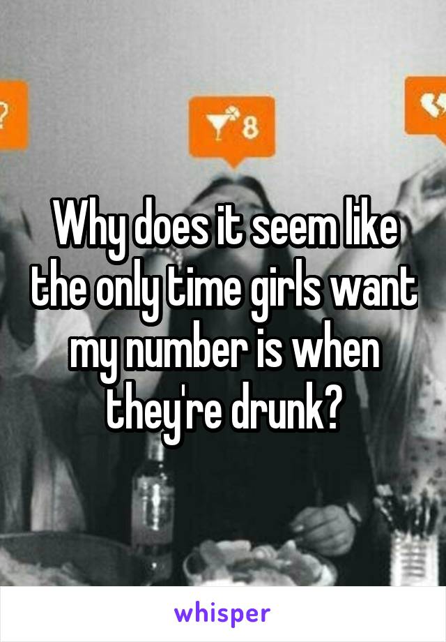 Why does it seem like the only time girls want my number is when they're drunk?