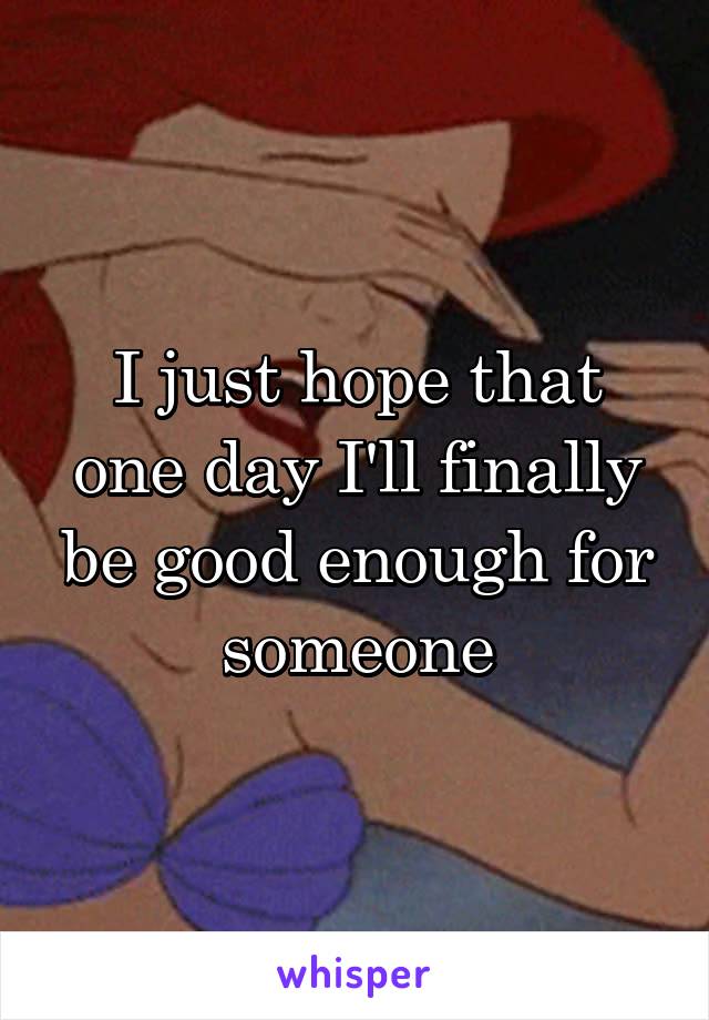 I just hope that one day I'll finally be good enough for someone