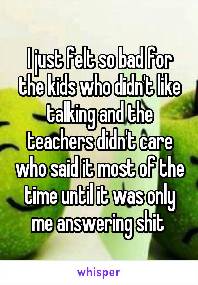 I just felt so bad for the kids who didn't like talking and the teachers didn't care who said it most of the time until it was only me answering shit 