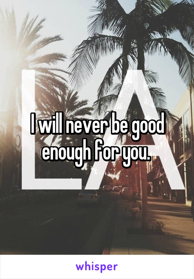 I will never be good enough for you. 