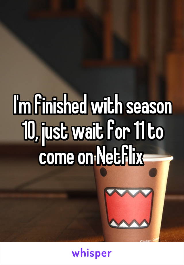 I'm finished with season 10, just wait for 11 to come on Netflix 