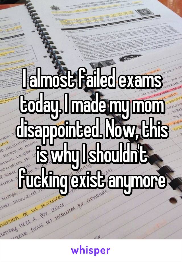 I almost failed exams today. I made my mom disappointed. Now, this is why I shouldn't fucking exist anymore