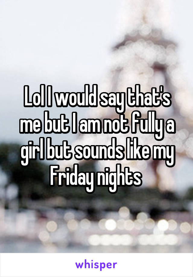 Lol I would say that's me but I am not fully a girl but sounds like my Friday nights 