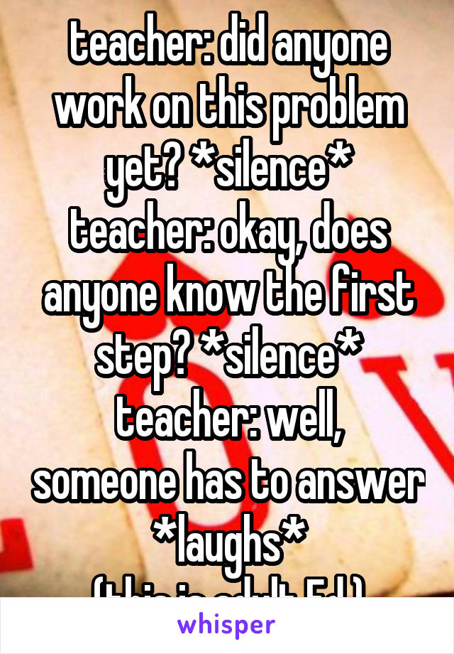 teacher: did anyone work on this problem yet? *silence*
teacher: okay, does anyone know the first step? *silence*
teacher: well, someone has to answer *laughs*
(this is adult Ed.)