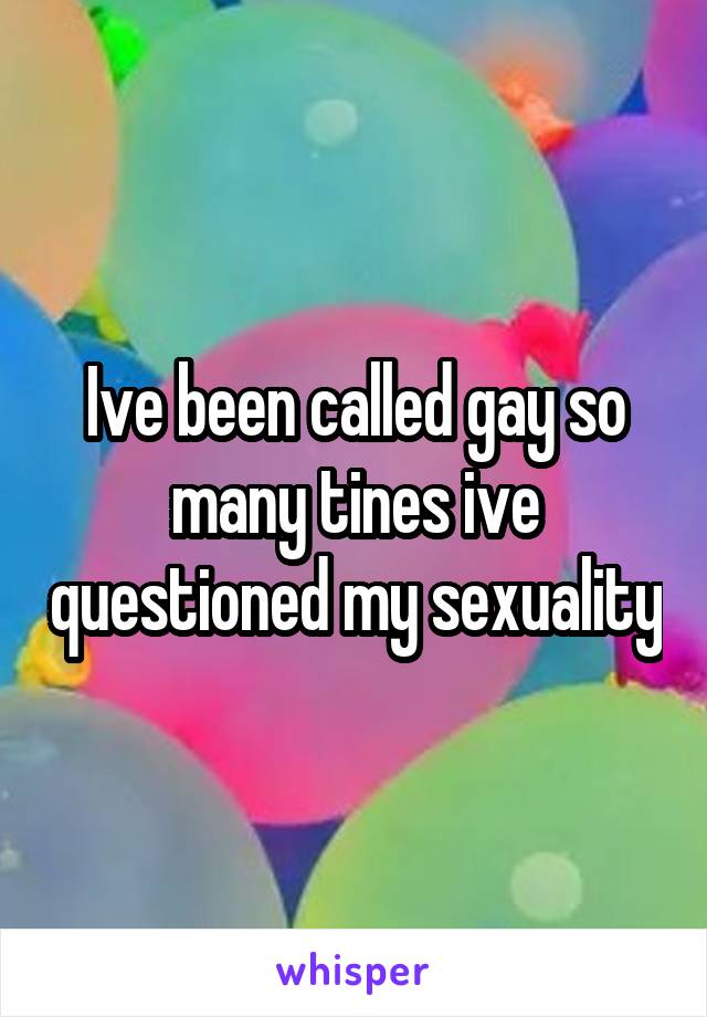 Ive been called gay so many tines ive questioned my sexuality