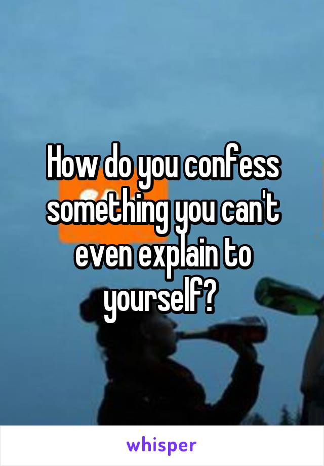 How do you confess something you can't even explain to yourself? 