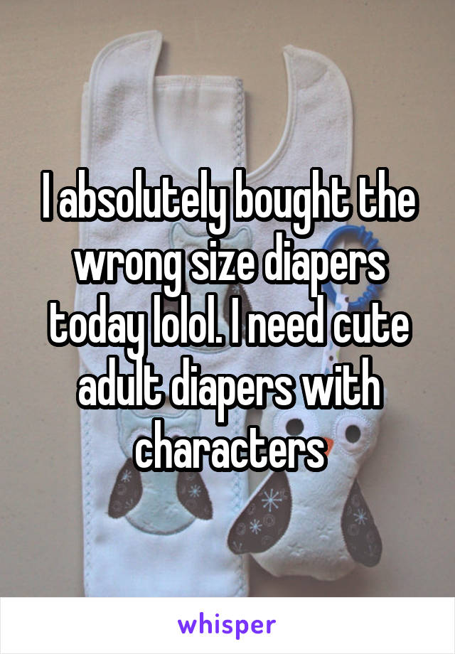 I absolutely bought the wrong size diapers today lolol. I need cute adult diapers with characters