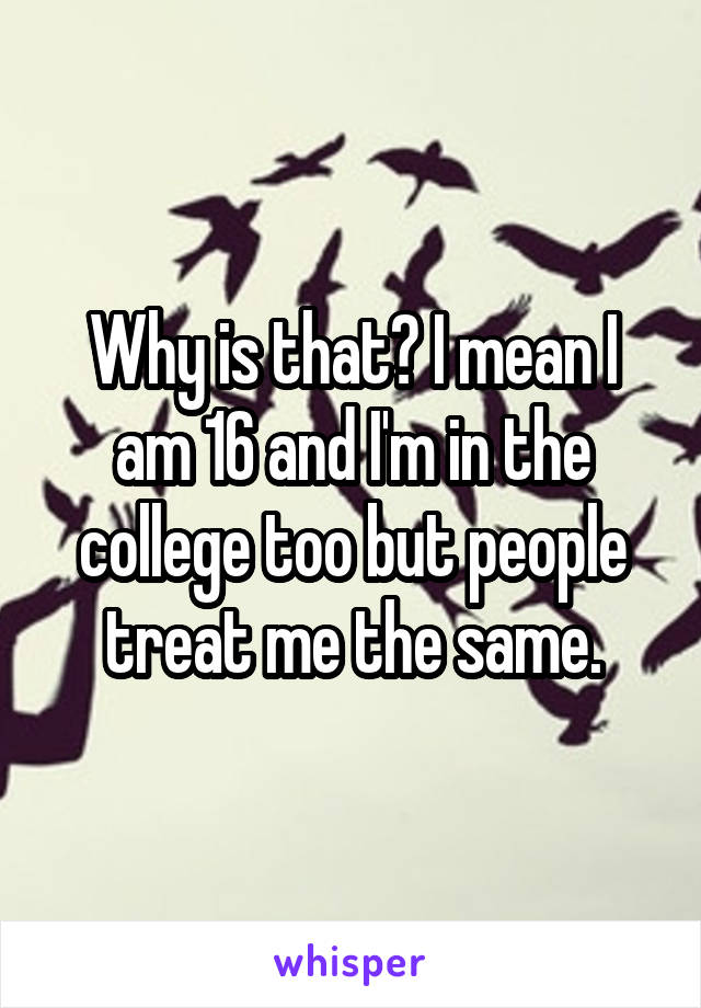 Why is that? I mean I am 16 and I'm in the college too but people treat me the same.