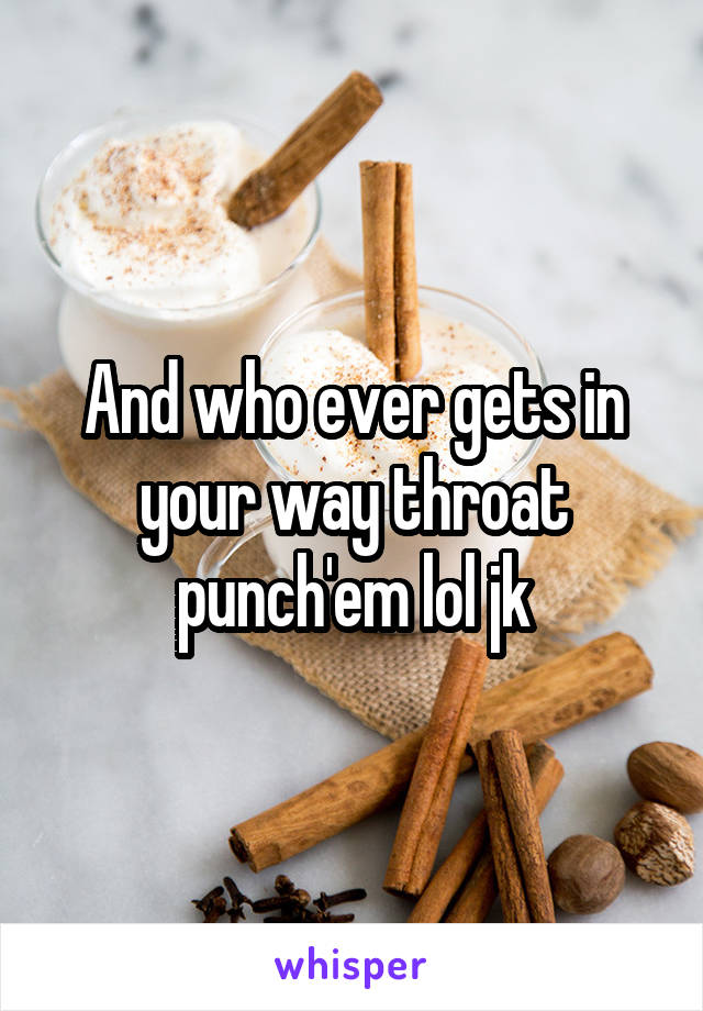 And who ever gets in your way throat punch'em lol jk