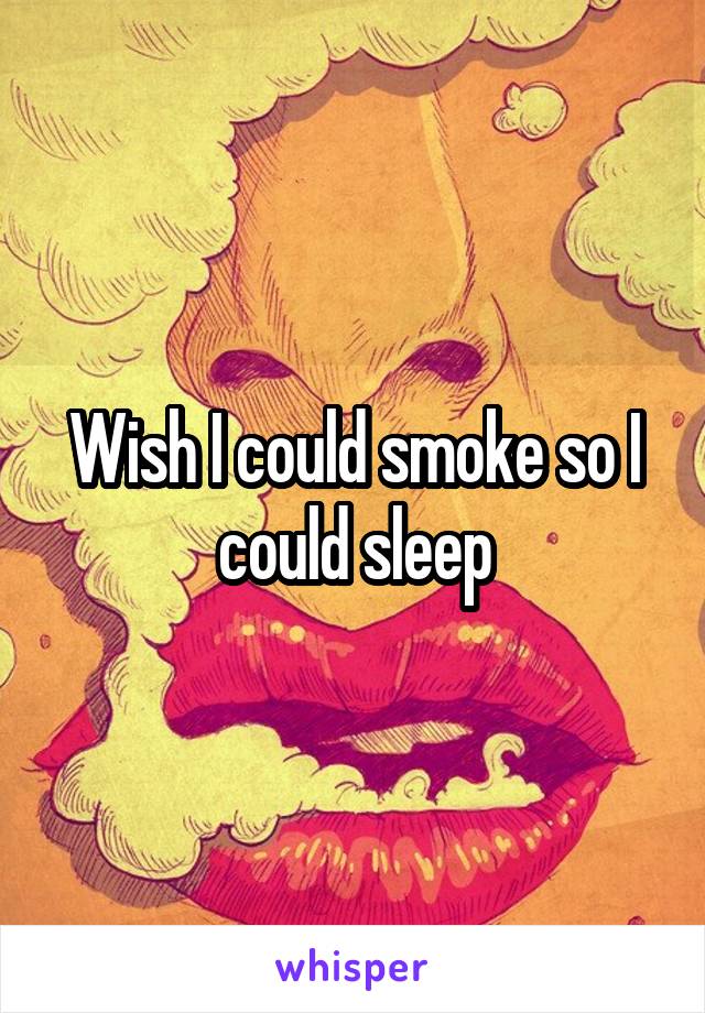 Wish I could smoke so I could sleep