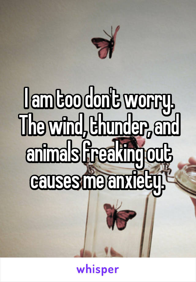 I am too don't worry. The wind, thunder, and animals freaking out causes me anxiety. 