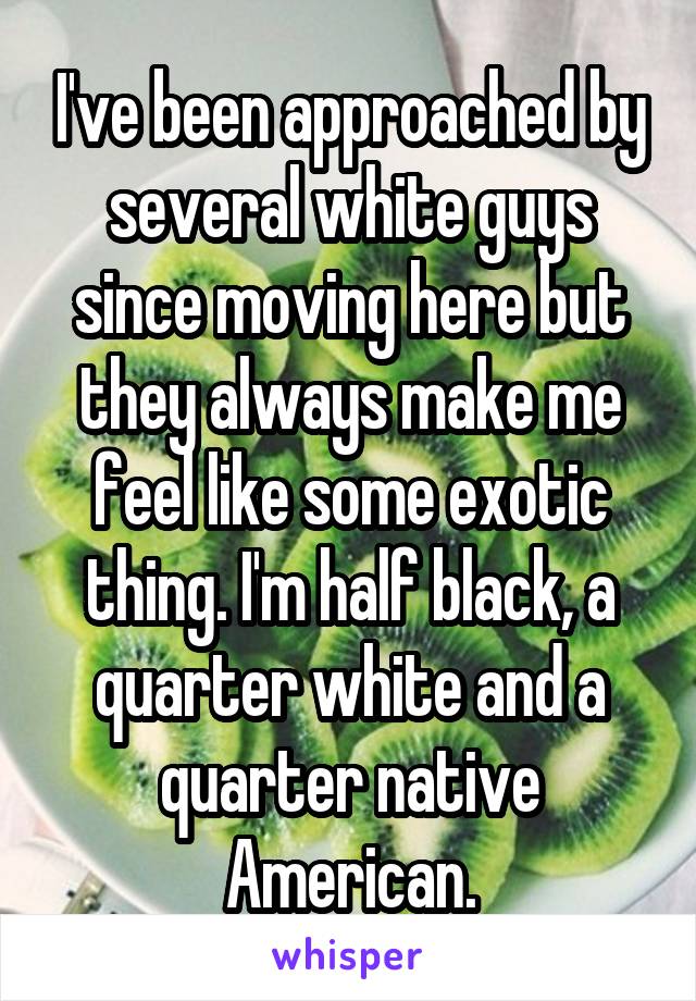 I've been approached by several white guys since moving here but they always make me feel like some exotic thing. I'm half black, a quarter white and a quarter native American.