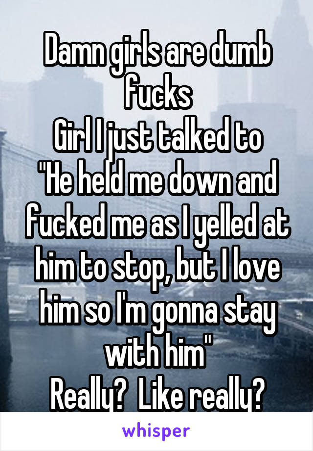 Damn girls are dumb fucks
Girl I just talked to
"He held me down and fucked me as I yelled at him to stop, but I love him so I'm gonna stay with him"
Really?  Like really?