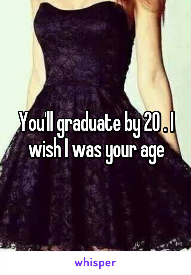 You'll graduate by 20 . I wish I was your age