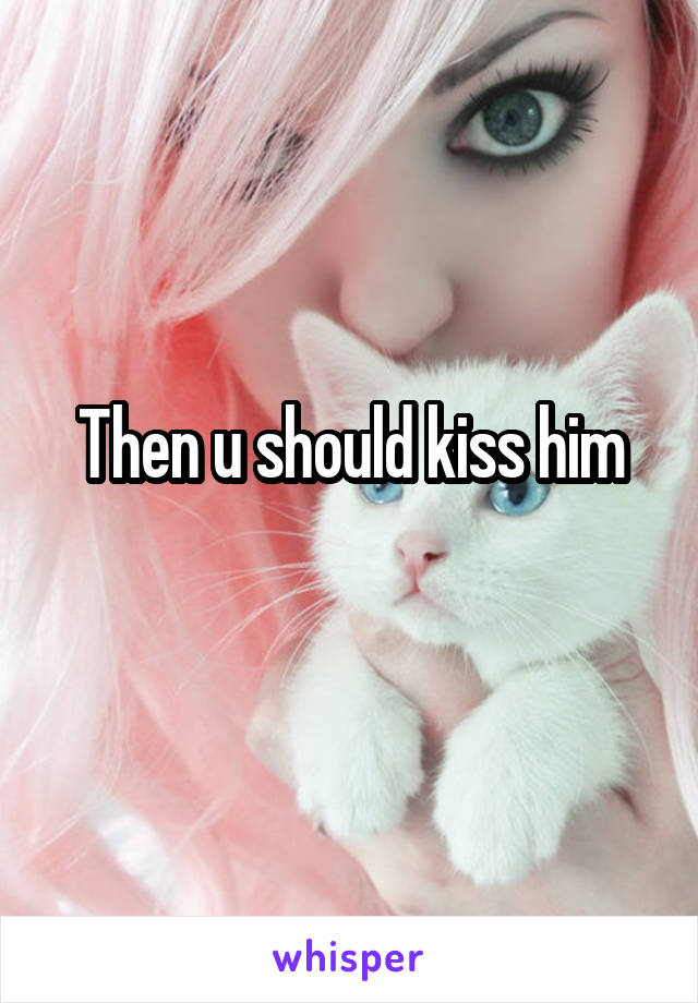 Then u should kiss him
