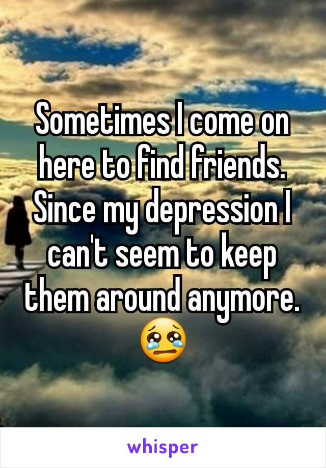 Sometimes I come on here to find friends. Since my depression I can't seem to keep them around anymore. 😢