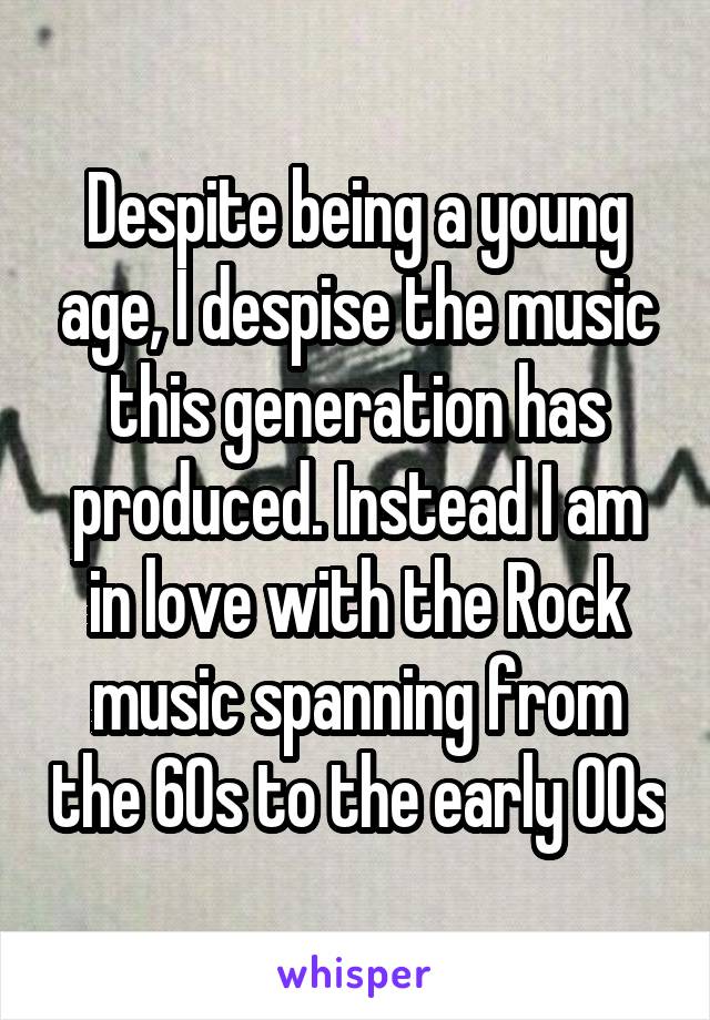 Despite being a young age, I despise the music this generation has produced. Instead I am in love with the Rock music spanning from the 60s to the early 00s