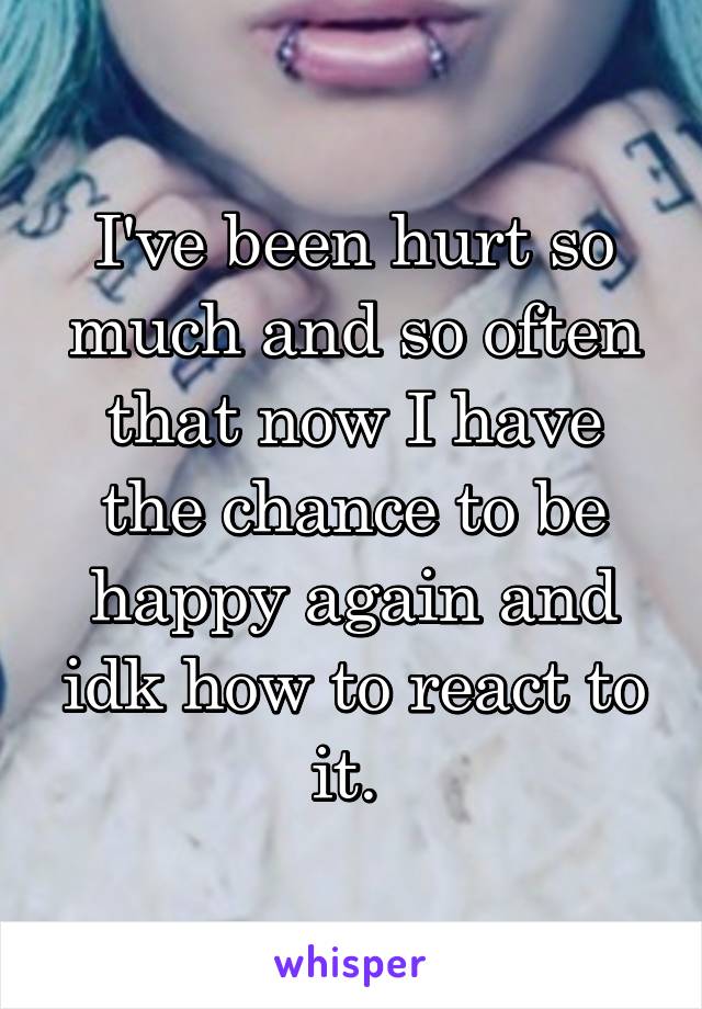 I've been hurt so much and so often that now I have the chance to be happy again and idk how to react to it. 