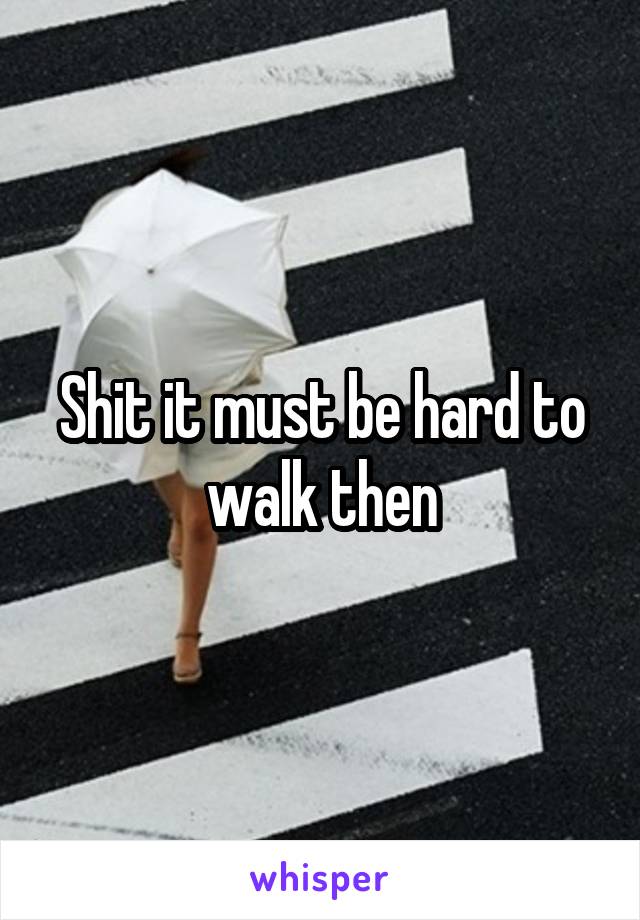 Shit it must be hard to walk then