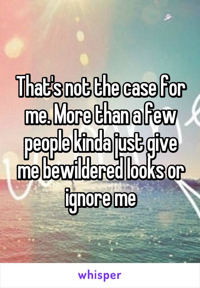 That's not the case for me. More than a few people kinda just give me bewildered looks or ignore me