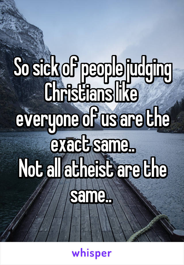 So sick of people judging Christians like  everyone of us are the exact same..
Not all atheist are the same.. 