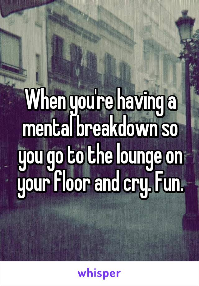 When you're having a mental breakdown so you go to the lounge on your floor and cry. Fun.