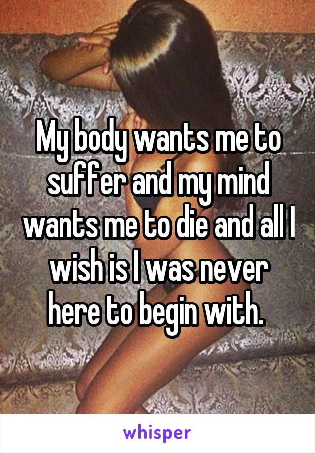 My body wants me to suffer and my mind wants me to die and all I wish is I was never here to begin with. 