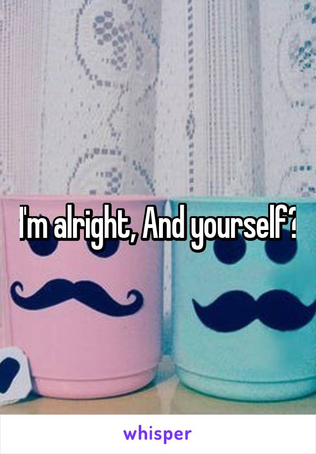 I'm alright, And yourself?