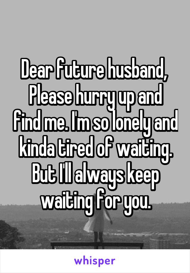 Dear future husband, 
Please hurry up and find me. I'm so lonely and kinda tired of waiting. But I'll always keep waiting for you.