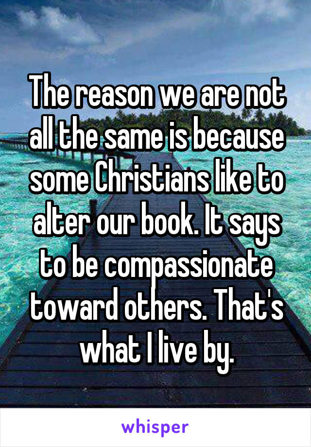 The reason we are not all the same is because some Christians like to alter our book. It says to be compassionate toward others. That's what I live by.