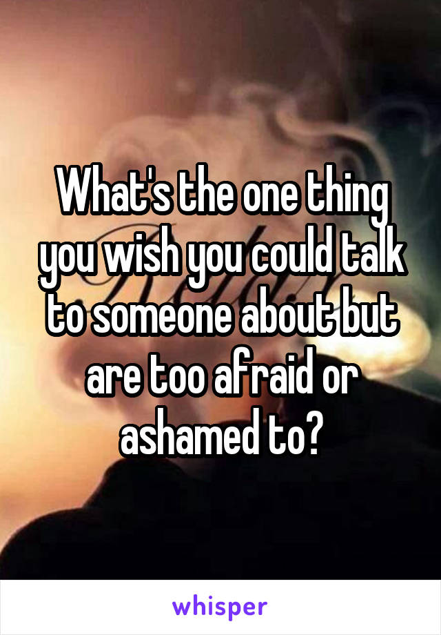 What's the one thing you wish you could talk to someone about but are too afraid or ashamed to?