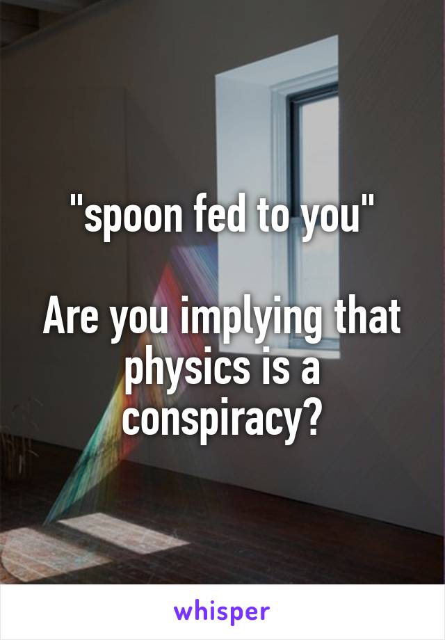 "spoon fed to you"

Are you implying that physics is a conspiracy?