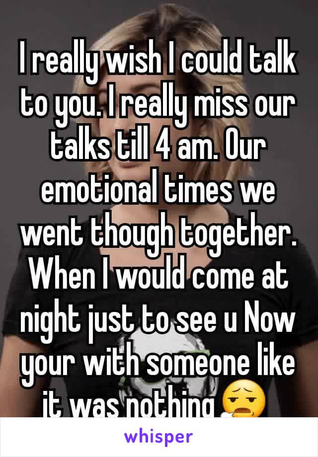 I really wish I could talk to you. I really miss our talks till 4 am. Our emotional times we went though together. When I would come at night just to see u Now your with someone like it was nothing😧 