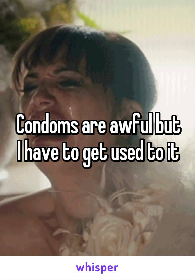 Condoms are awful but I have to get used to it