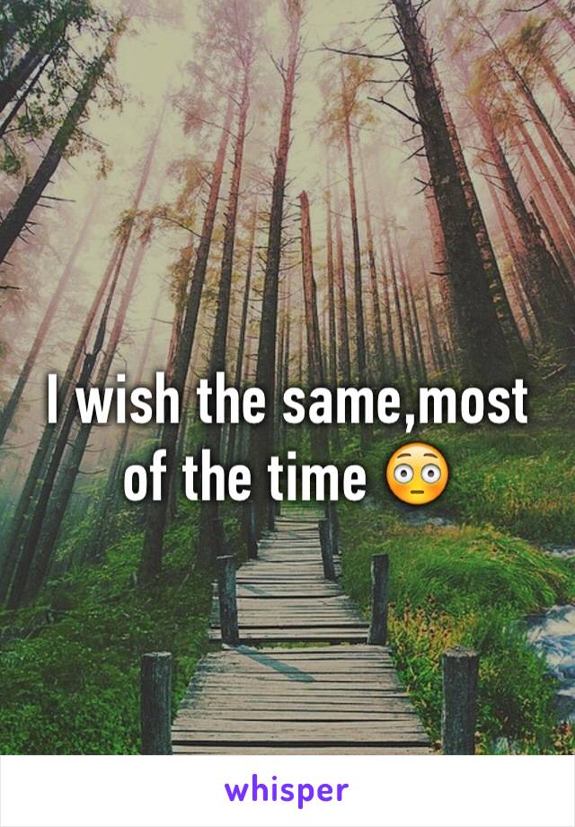 I wish the same,most of the time 😳