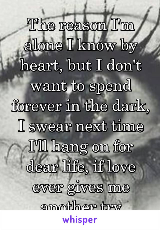 The reason I'm alone I know by heart, but I don't want to spend forever in the dark, I swear next time I'll hang on for dear life, if love ever gives me another try