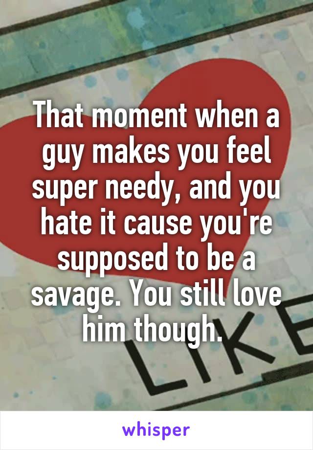 That moment when a guy makes you feel super needy, and you hate it cause you're supposed to be a savage. You still love him though. 