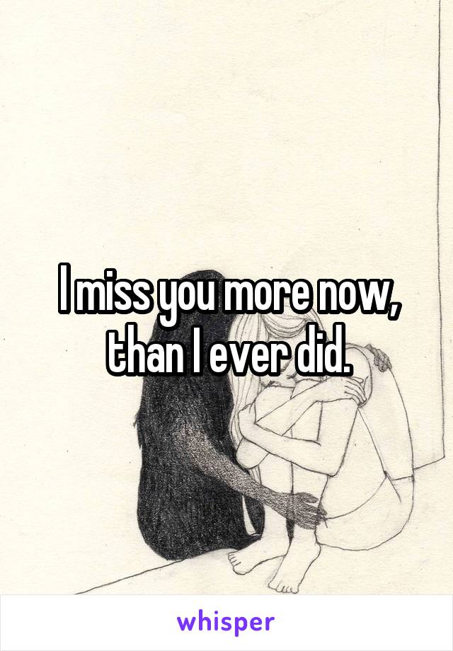 I miss you more now, than I ever did.