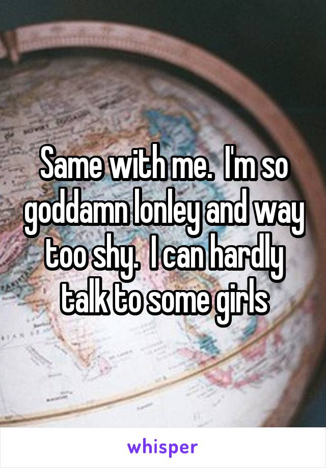 Same with me.  I'm so goddamn lonley and way too shy.  I can hardly talk to some girls
