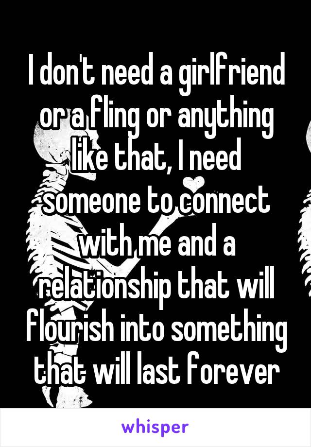 I don't need a girlfriend or a fling or anything like that, I need someone to connect with me and a relationship that will flourish into something that will last forever