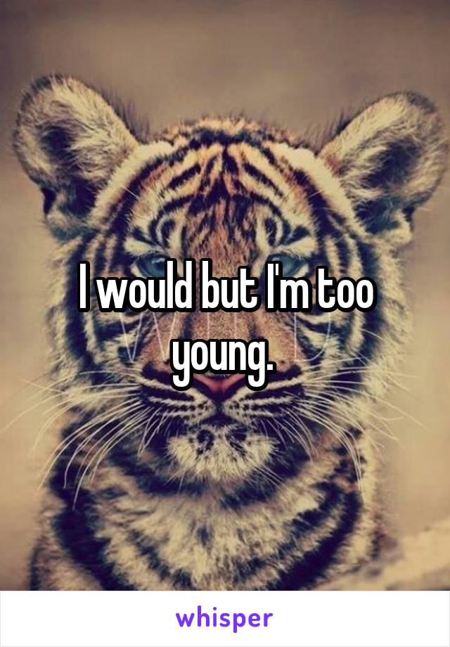 I would but I'm too young. 