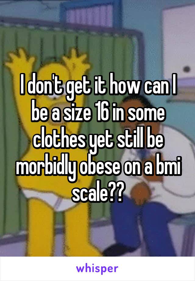 I don't get it how can I be a size 16 in some clothes yet still be morbidly obese on a bmi scale??