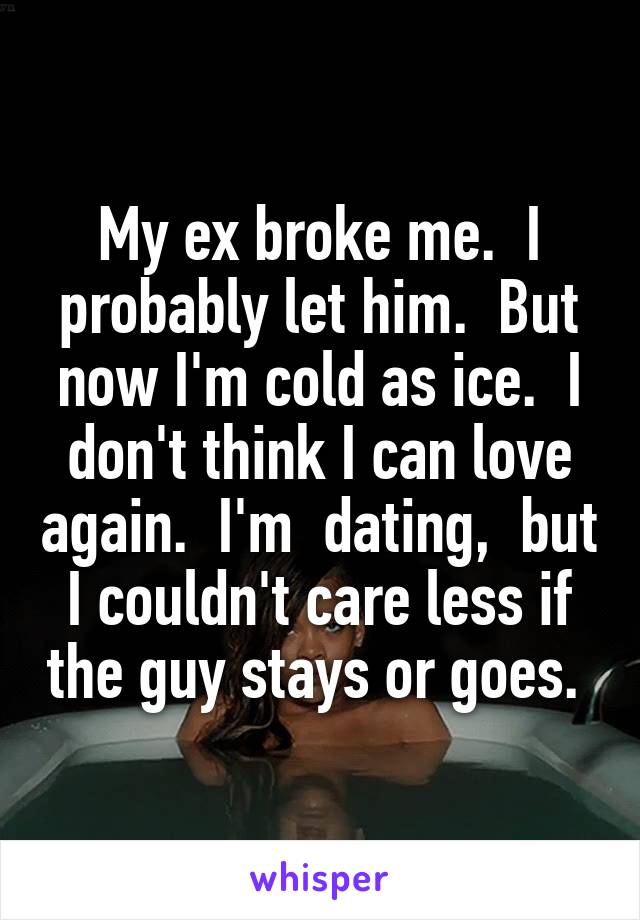 My ex broke me.  I probably let him.  But now I'm cold as ice.  I don't think I can love again.  I'm  dating,  but I couldn't care less if the guy stays or goes. 