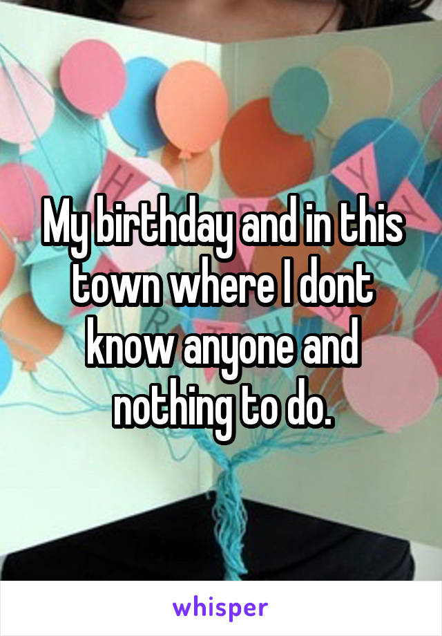 My birthday and in this town where I dont know anyone and nothing to do.