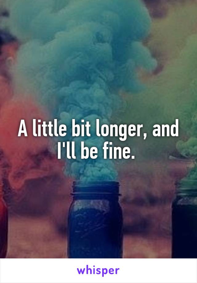 A little bit longer, and I'll be fine. 