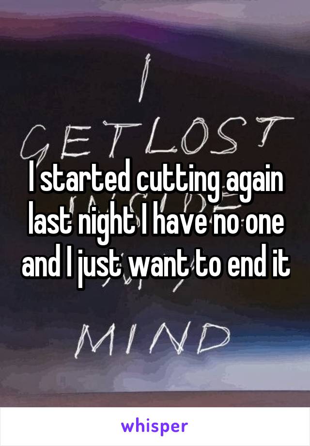 I started cutting again last night I have no one and I just want to end it