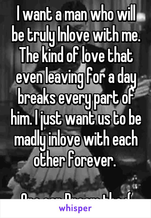 I want a man who will be truly Inlove with me. The kind of love that even leaving for a day breaks every part of him. I just want us to be madly inlove with each other forever. 

One can Dream tho :(