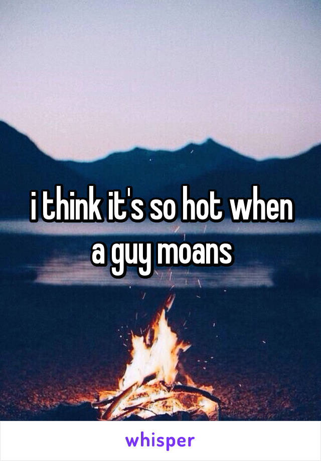 i think it's so hot when a guy moans